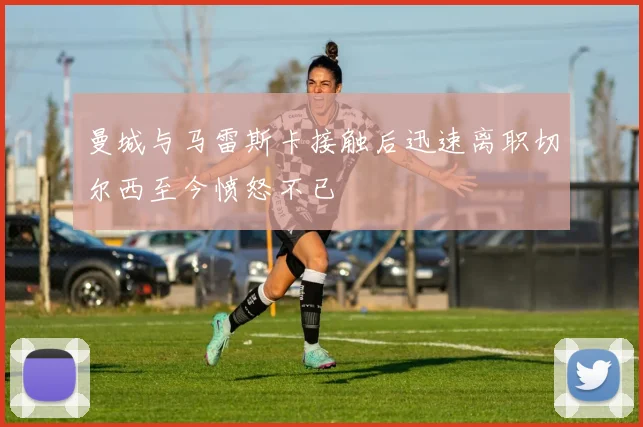 曼城与马雷斯卡接触后迅速离职切尔西至今愤怒不已