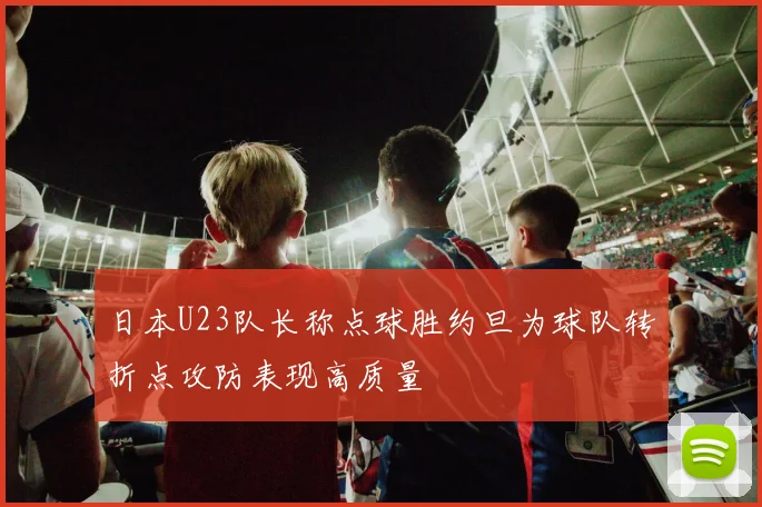 日本U23队长称点球胜约旦为球队转折点攻防表现高质量