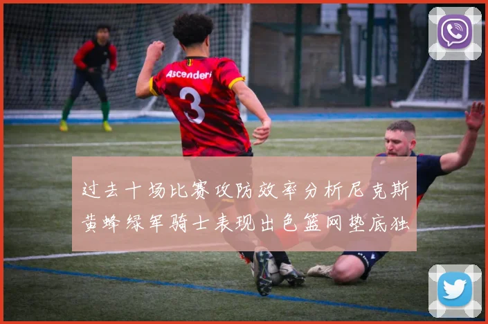 过去十场比赛攻防效率分析尼克斯黄蜂绿军骑士表现出色篮网垫底独占鳌头