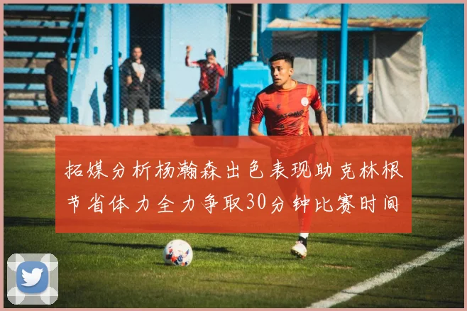 拓媒分析杨瀚森出色表现助克林根节省体力全力争取30分钟比赛时间