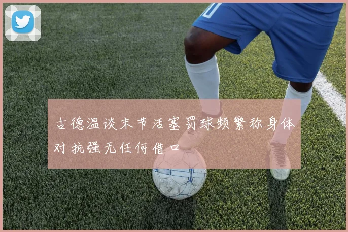 古德温谈末节活塞罚球频繁称身体对抗强无任何借口