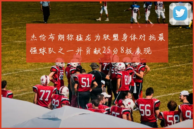 杰伦布朗称猛龙为联盟身体对抗最强球队之一并贡献25分8板表现