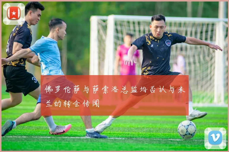 佛罗伦萨与萨索洛总监均否认与米兰的转会传闻