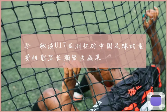 浮嶋敏谈U17亚洲杯对中国足球的重要性彰显长期努力成果