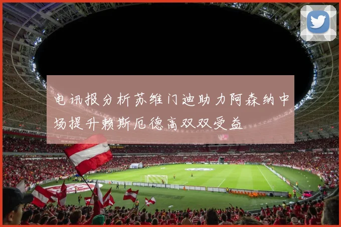 电讯报分析苏维门迪助力阿森纳中场提升赖斯厄德高双双受益