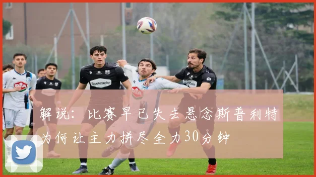 解说：比赛早已失去悬念斯普利特为何让主力拼尽全力30分钟