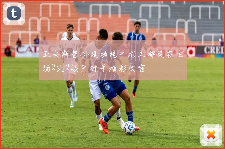 亚当斯替补建功绝平尤文都灵在主场2比2战平对手精彩收官