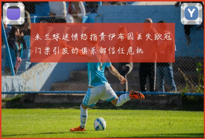 米兰球迷愤怒指责伊布因丢失欧冠门票引发的俱乐部信任危机