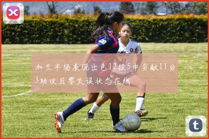 加兰半场表现出色12投5中贡献11分3助攻且零失误状态在线