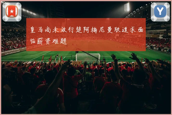 皇马尚未放行楚阿梅尼曼联追求面临薪资难题