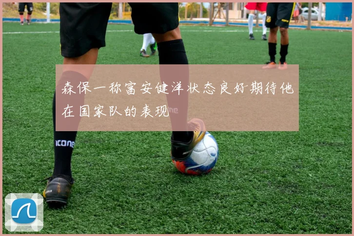 森保一称富安健洋状态良好期待他在国家队的表现