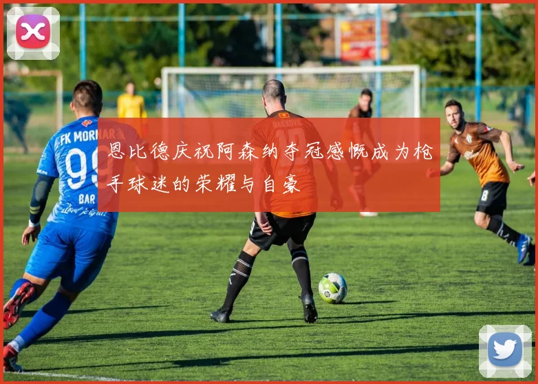 恩比德庆祝阿森纳夺冠感慨成为枪手球迷的荣耀与自豪