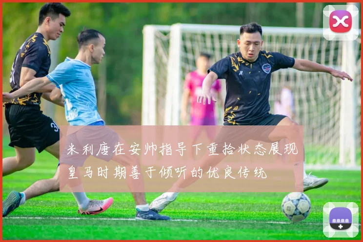米利唐在安帅指导下重拾状态展现皇马时期善于倾听的优良传统
