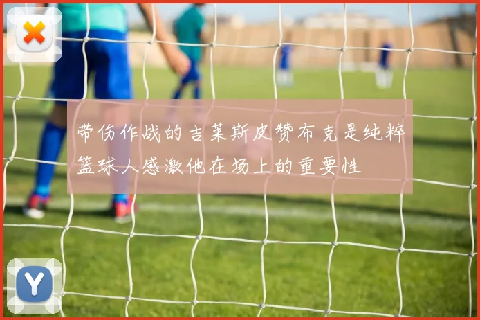 带伤作战的吉莱斯皮赞布克是纯粹篮球人感激他在场上的重要性