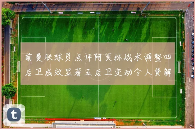 前曼联球员点评阿莫林战术调整四后卫成效显著五后卫变动令人费解