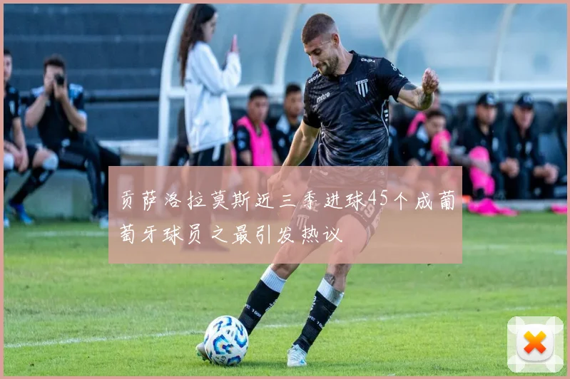 贡萨洛拉莫斯近三季进球45个成葡萄牙球员之最引发热议