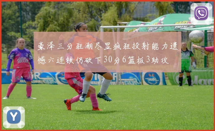 豪泽三分狂潮尽显疯狂投射能力遗憾六连铁仍砍下30分6篮板3助攻