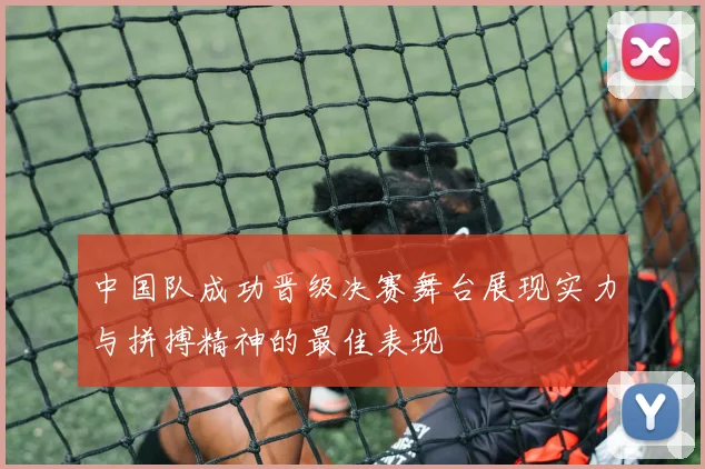 中国队成功晋级决赛舞台展现实力与拼搏精神的最佳表现