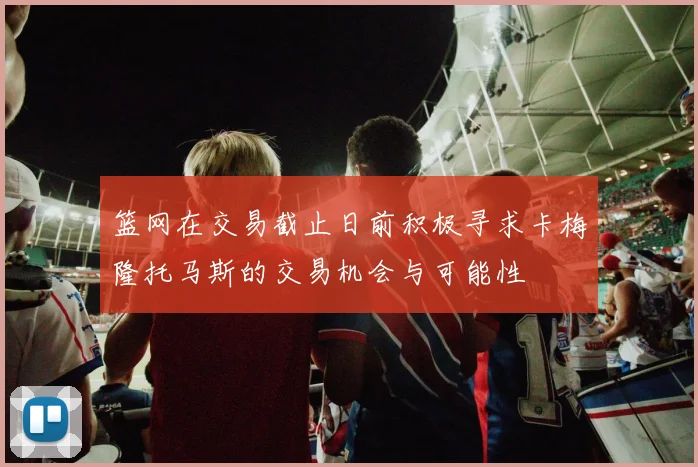 篮网在交易截止日前积极寻求卡梅隆托马斯的交易机会与可能性