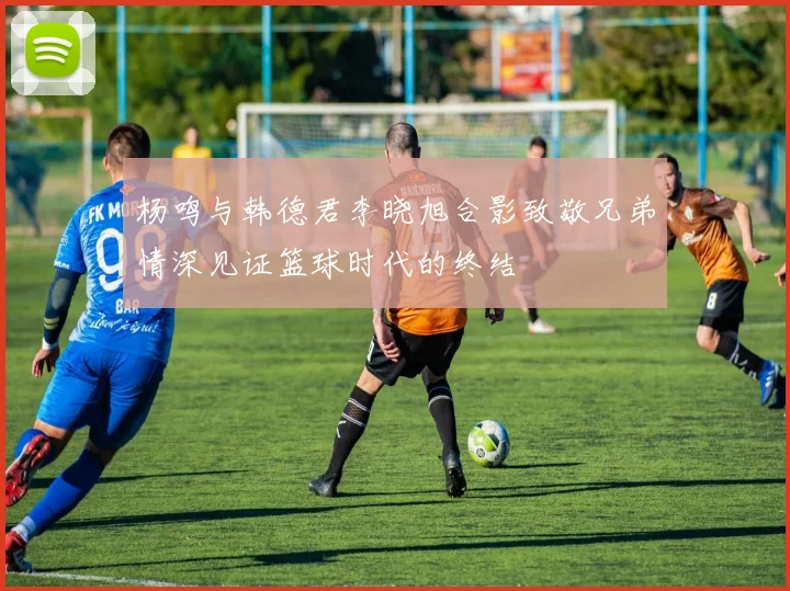 杨鸣与韩德君李晓旭合影致敬兄弟情深见证篮球时代的终结
