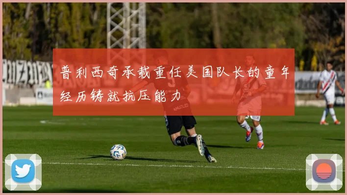 普利西奇承载重任美国队长的童年经历铸就抗压能力
