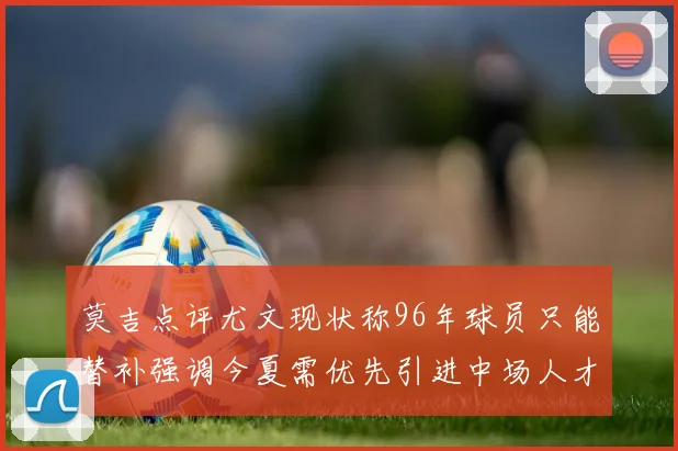 莫吉点评尤文现状称96年球员只能替补强调今夏需优先引进中场人才