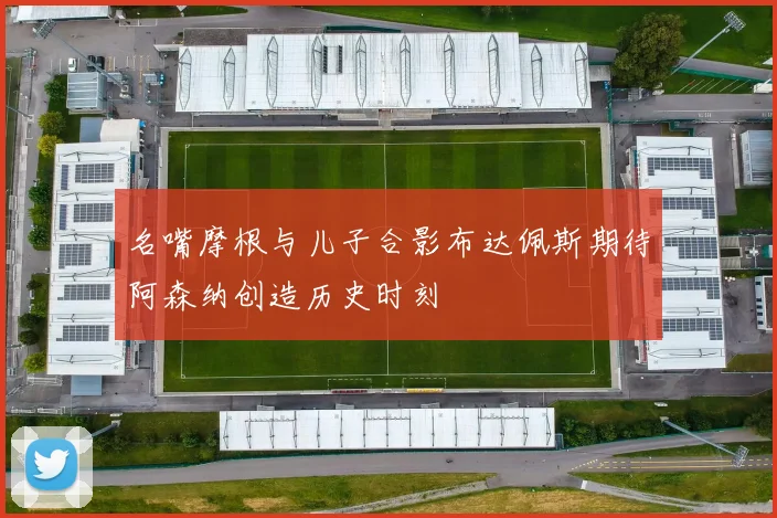 名嘴摩根与儿子合影布达佩斯期待阿森纳创造历史时刻