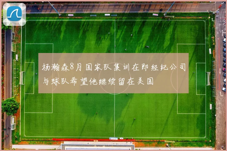 杨瀚森8月国家队集训在即经纪公司与球队希望他继续留在美国