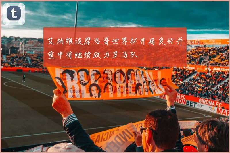 艾纳维谈摩洛哥世界杯开局良好并重申将继续效力罗马队